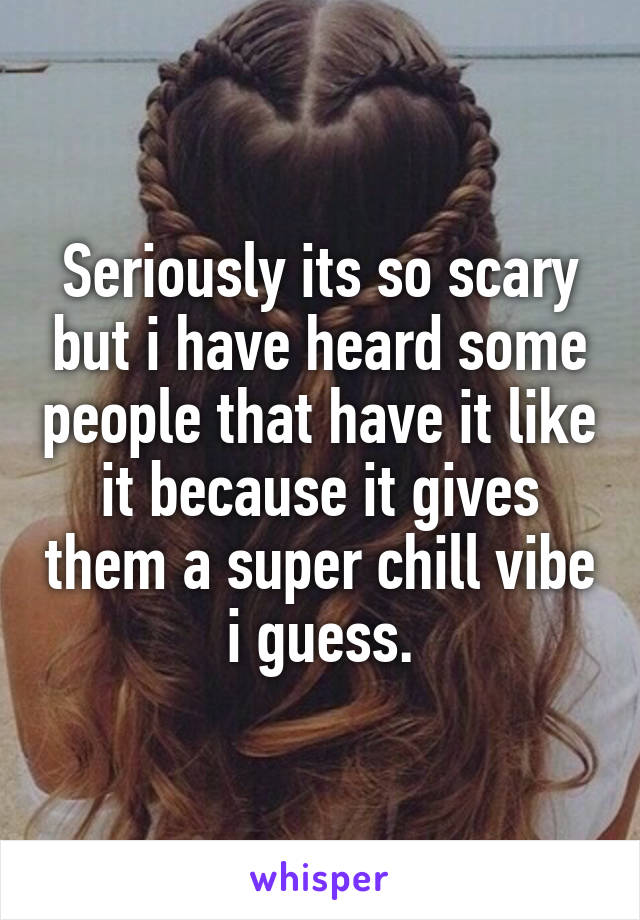 Seriously its so scary but i have heard some people that have it like it because it gives them a super chill vibe i guess.