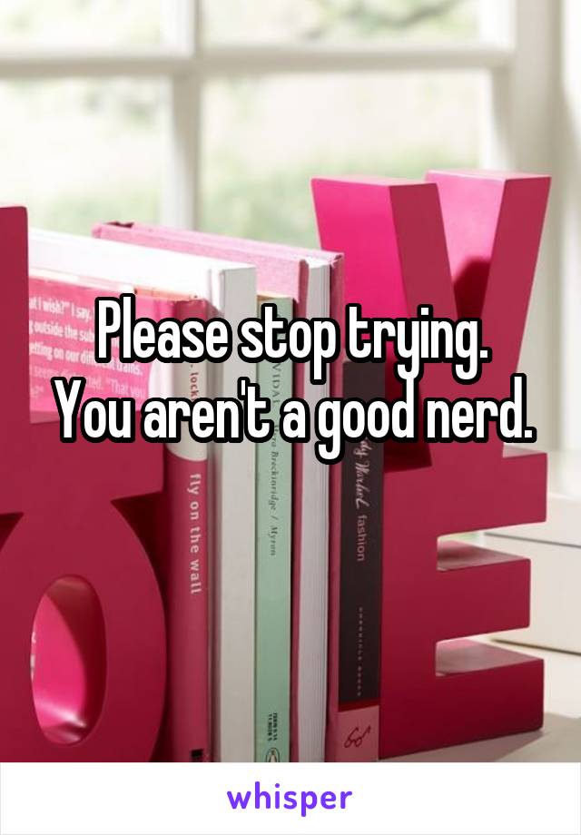 Please stop trying.
You aren't a good nerd. 