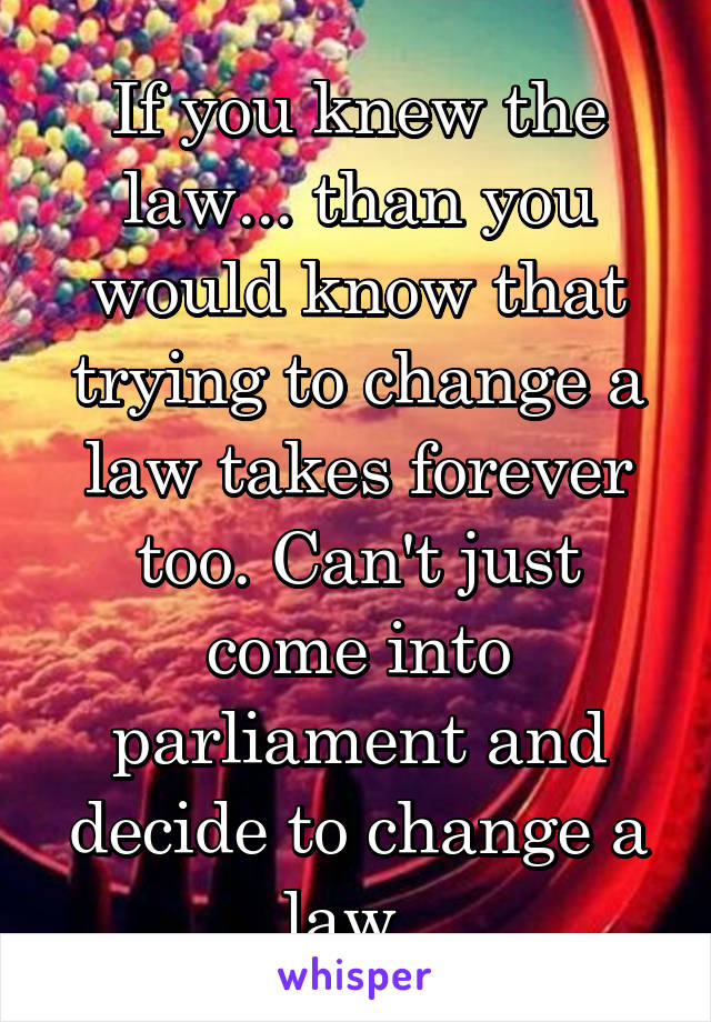 If you knew the law... than you would know that trying to change a law takes forever too. Can't just come into parliament and decide to change a law. 