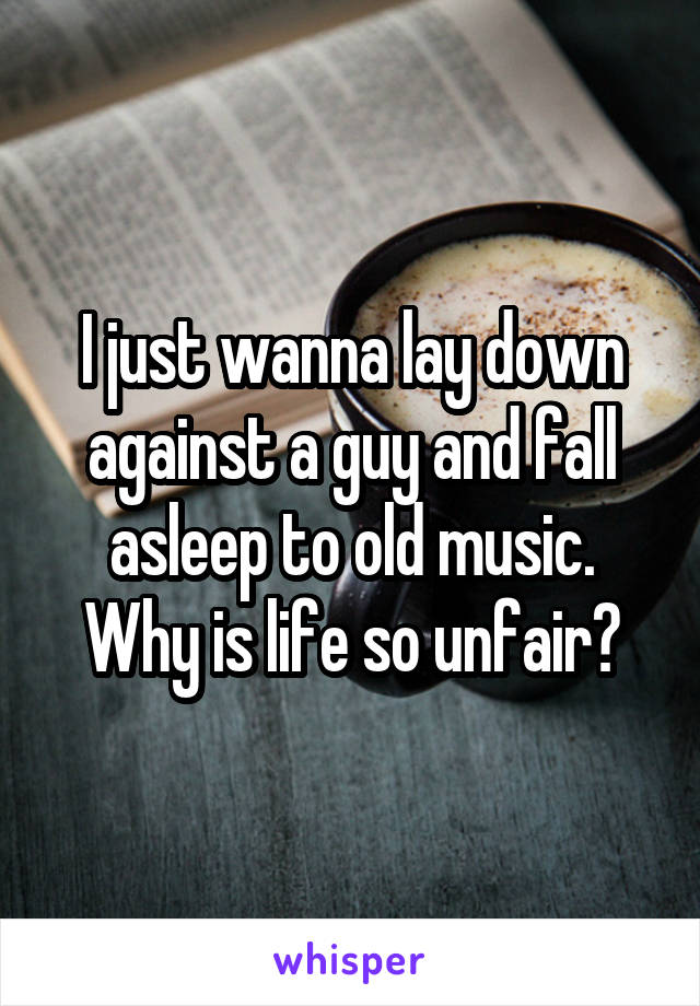 I just wanna lay down against a guy and fall asleep to old music. Why is life so unfair?