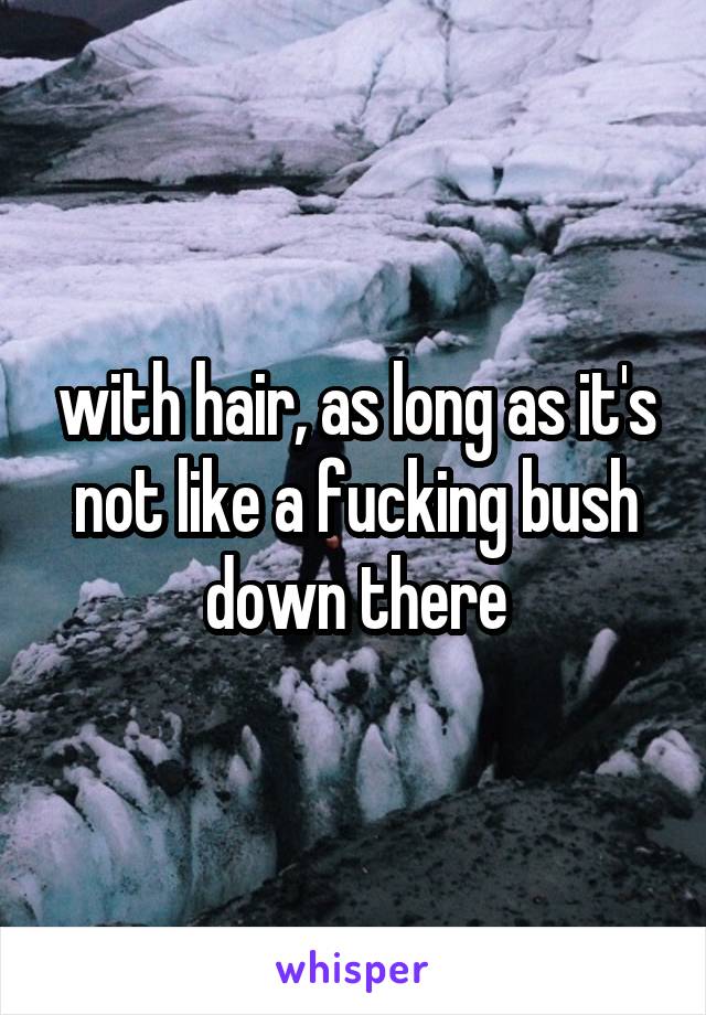 with hair, as long as it's not like a fucking bush down there