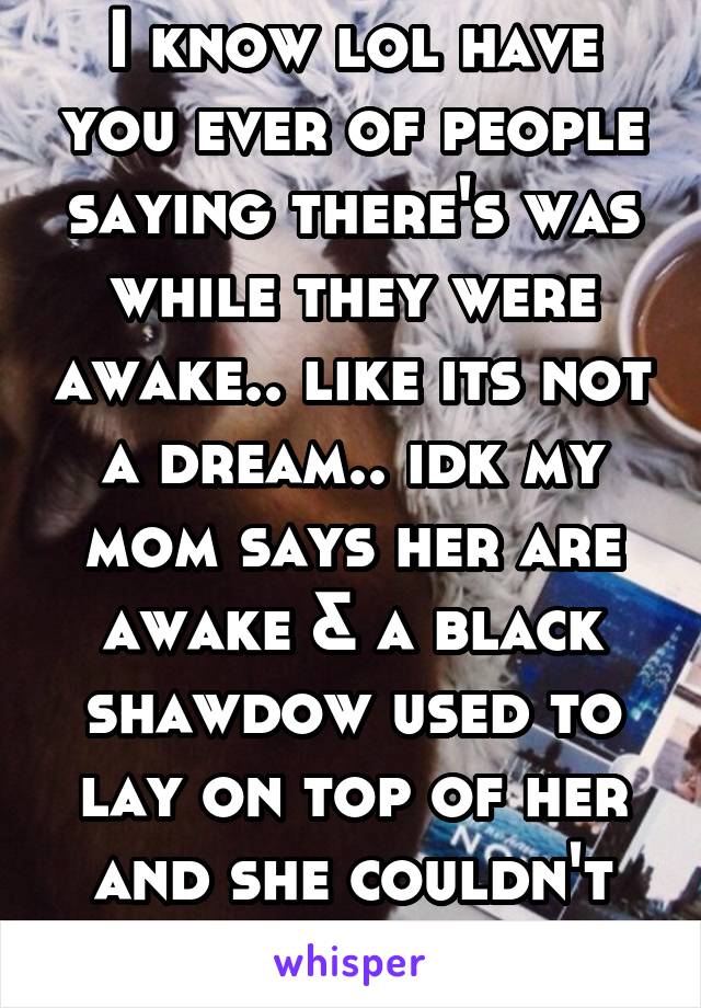 I know lol have you ever of people saying there's was while they were awake.. like its not a dream.. idk my mom says her are awake & a black shawdow used to lay on top of her and she couldn't move