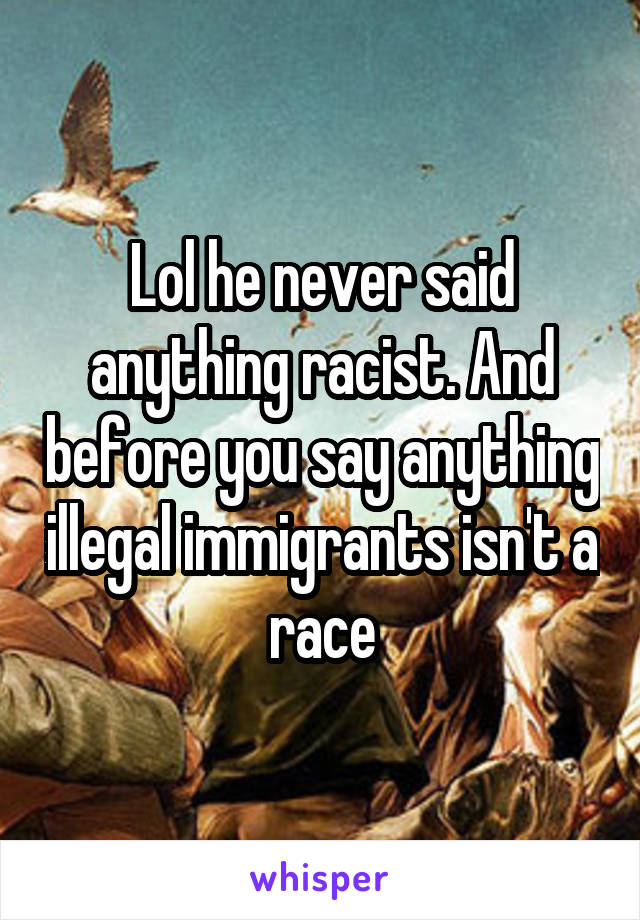 Lol he never said anything racist. And before you say anything illegal immigrants isn't a race