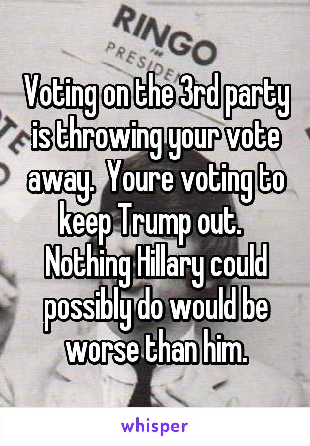Voting on the 3rd party is throwing your vote away.  Youre voting to keep Trump out.   Nothing Hillary could possibly do would be worse than him.