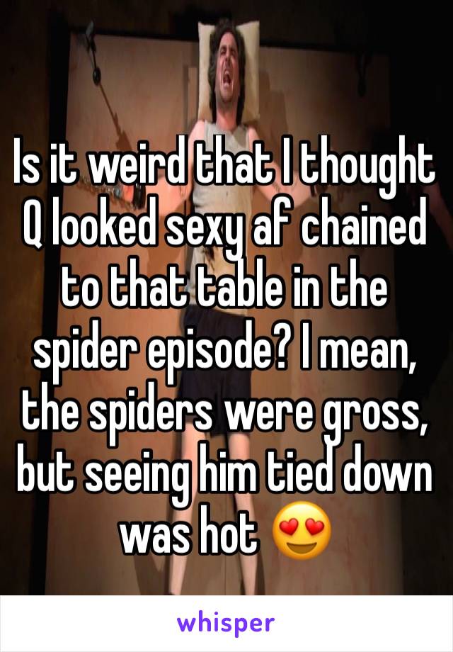 Is it weird that I thought Q looked sexy af chained to that table in the spider episode? I mean, the spiders were gross, but seeing him tied down was hot 😍