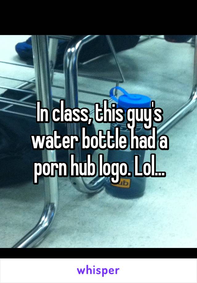 In class, this guy's water bottle had a porn hub logo. Lol...