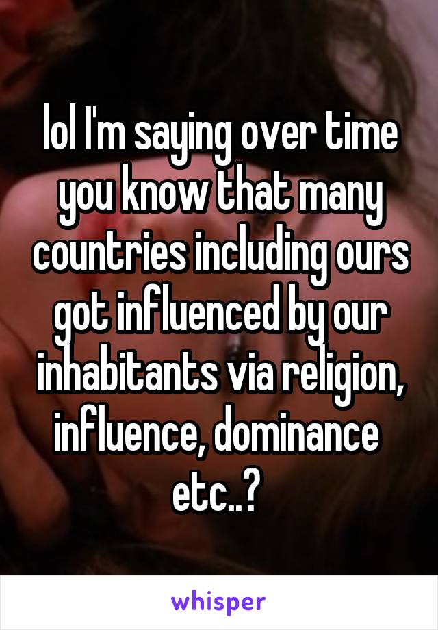 lol I'm saying over time you know that many countries including ours got influenced by our inhabitants via religion, influence, dominance  etc..? 