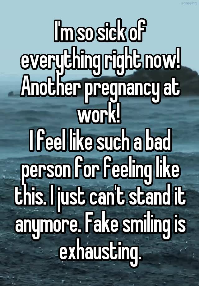 I'm so sick of everything right now! Another pregnancy at work! 
I feel like such a bad person for feeling like this. I just can't stand it anymore. Fake smiling is exhausting.