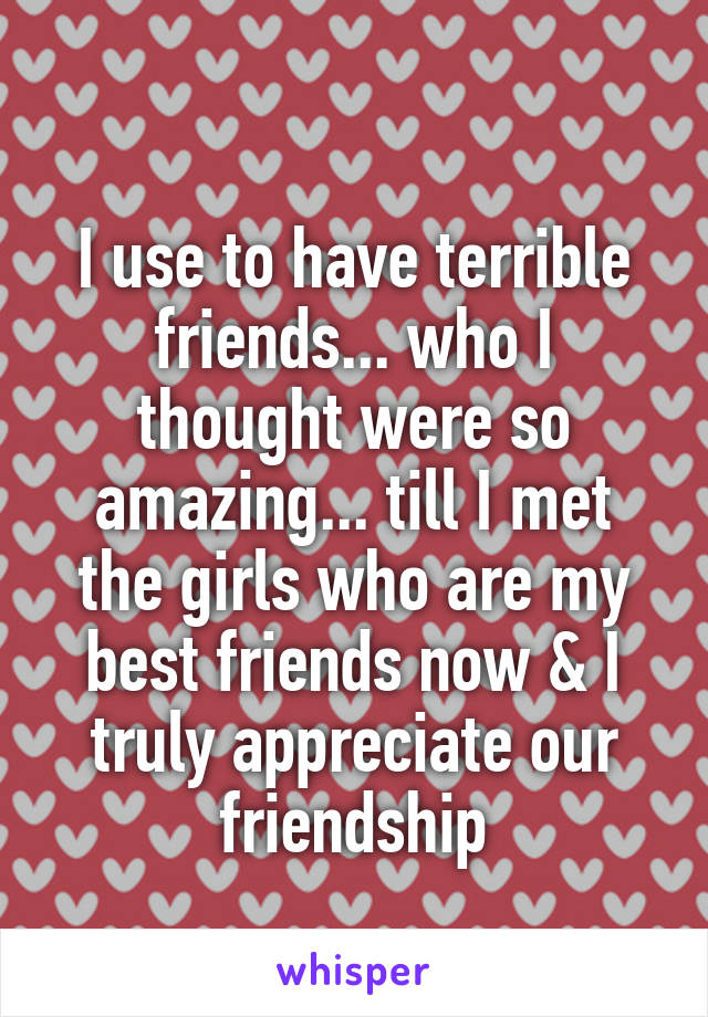  
I use to have terrible friends... who I thought were so amazing... till I met the girls who are my best friends now & I truly appreciate our friendship