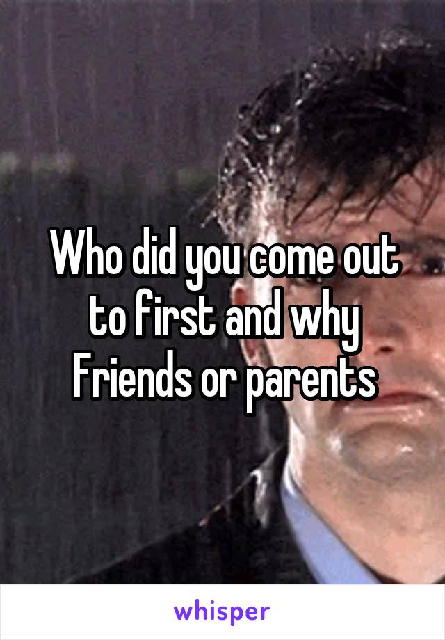 Who did you come out to first and why
Friends or parents