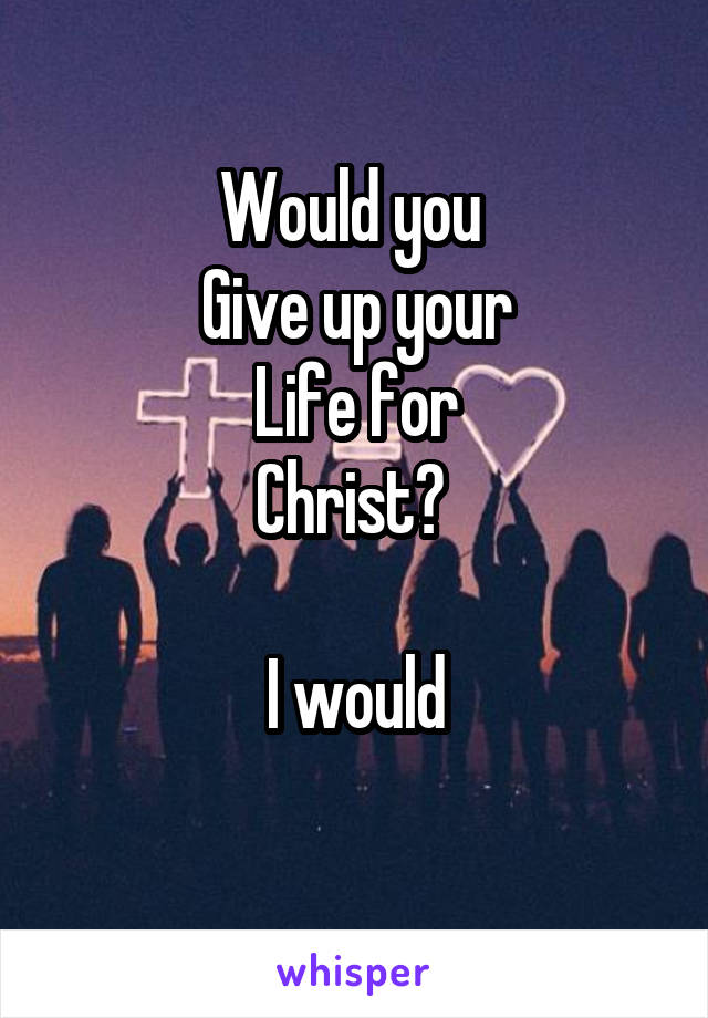 Would you 
Give up your
Life for
Christ? 

I would
