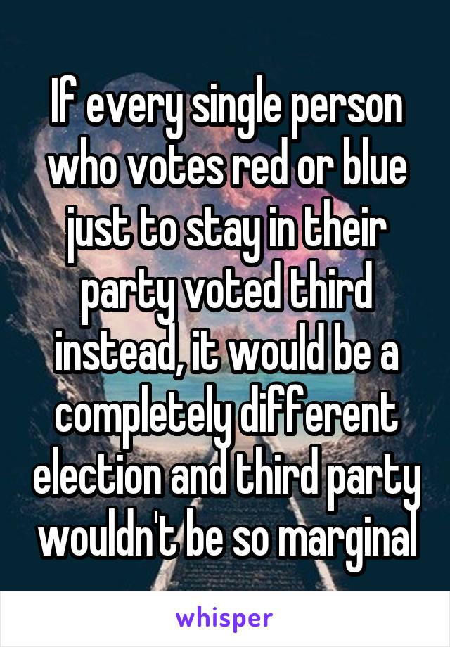 If every single person who votes red or blue just to stay in their party voted third instead, it would be a completely different election and third party wouldn't be so marginal