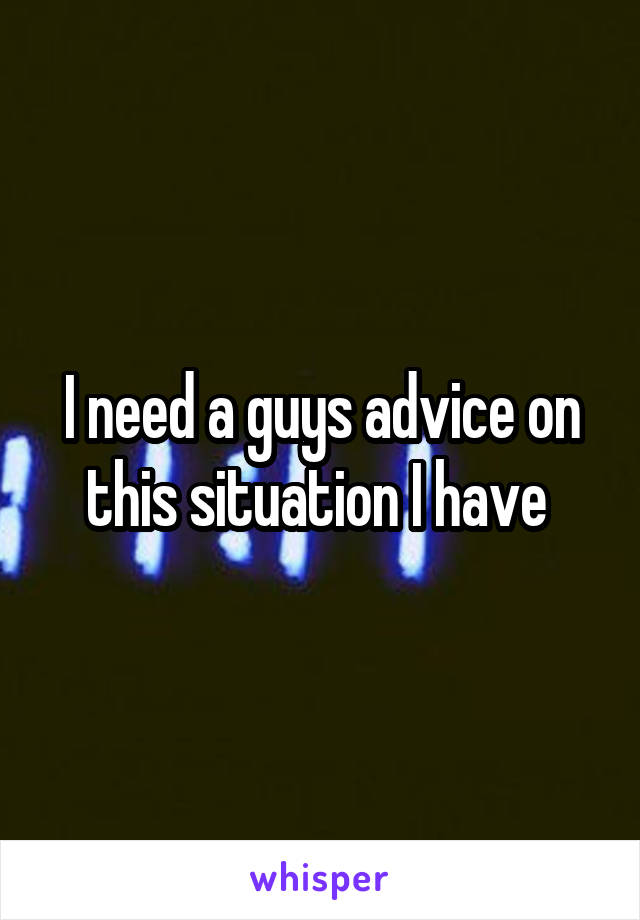 I need a guys advice on this situation I have 