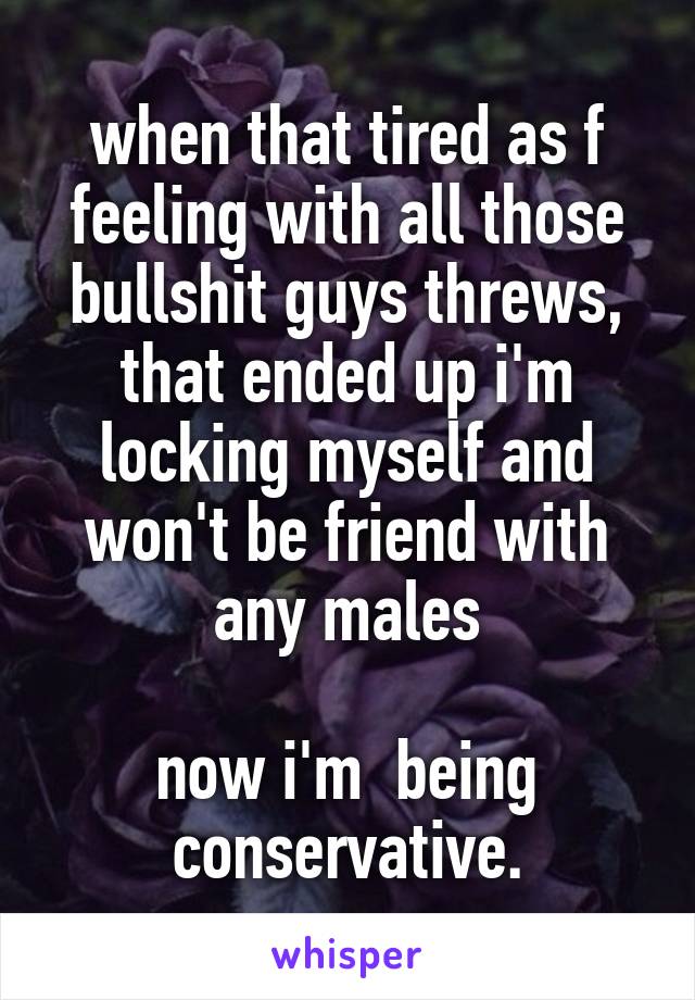 when that tired as f feeling with all those bullshit guys threws, that ended up i'm locking myself and won't be friend with any males

now i'm  being conservative.
