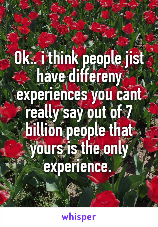 Ok.. i think people jist have differeny experiences you cant really say out of 7 billion people that yours is the only experience. 