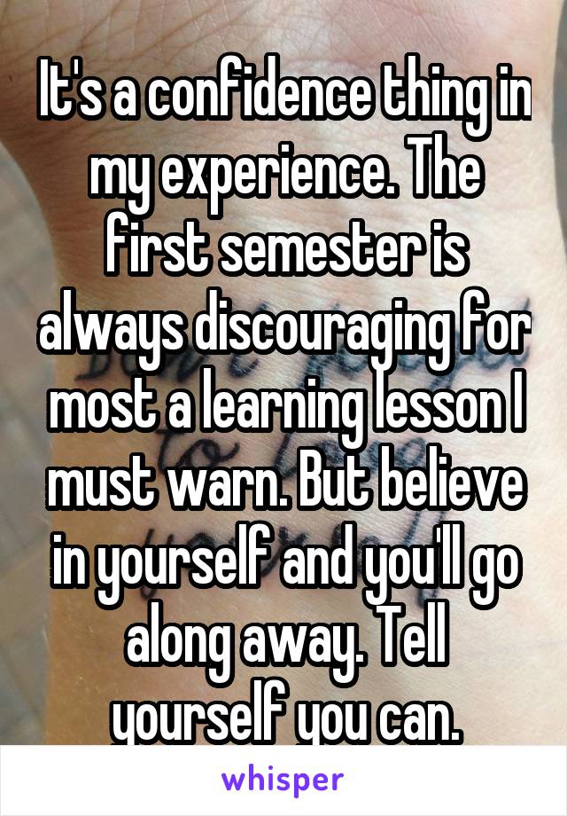 It's a confidence thing in my experience. The first semester is always discouraging for most a learning lesson I must warn. But believe in yourself and you'll go along away. Tell yourself you can.