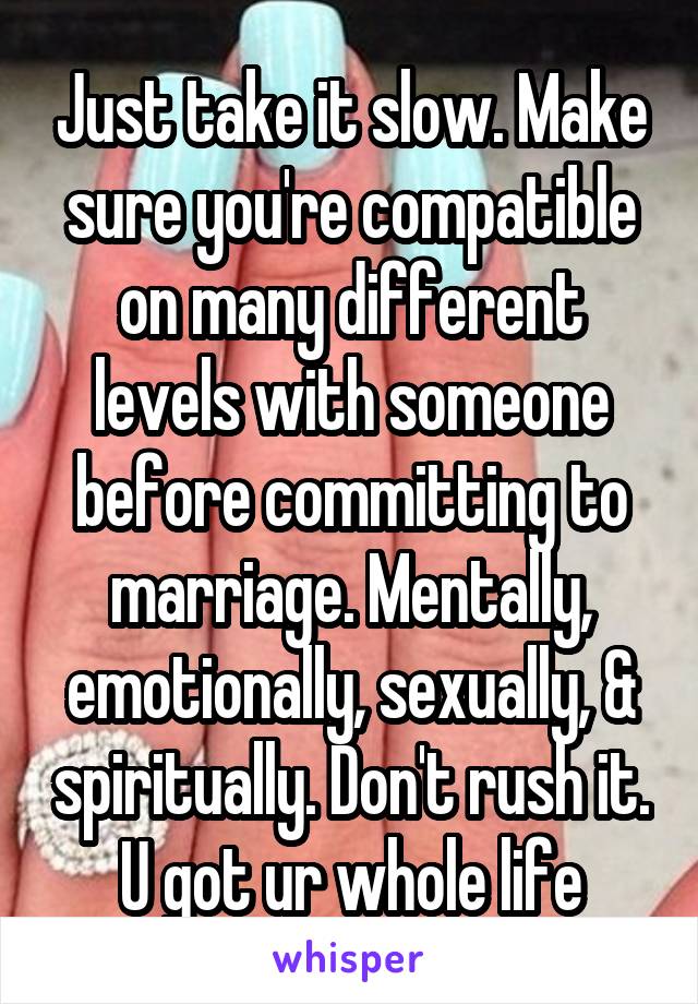 Just take it slow. Make sure you're compatible on many different levels with someone before committing to marriage. Mentally, emotionally, sexually, & spiritually. Don't rush it. U got ur whole life