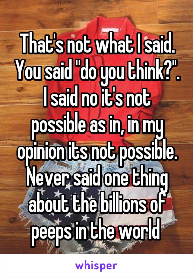 That's not what I said. You said "do you think?".
I said no it's not possible as in, in my opinion its not possible. Never said one thing about the billions of peeps in the world 