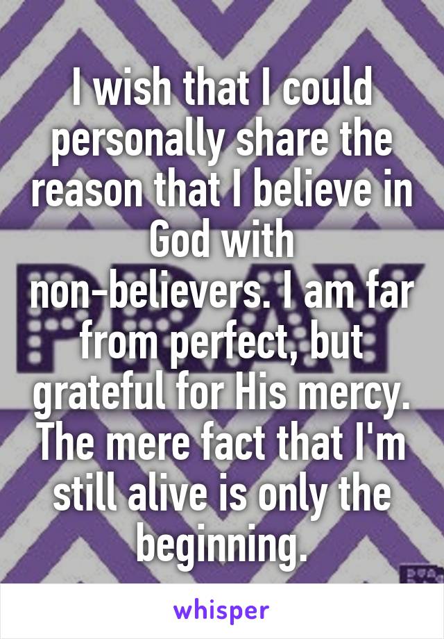I wish that I could personally share the reason that I believe in God with non-believers. I am far from perfect, but grateful for His mercy. The mere fact that I'm still alive is only the beginning.
