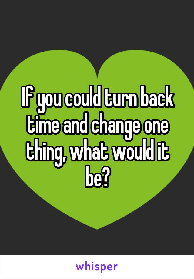 If you could turn back time and change one thing, what would it be?