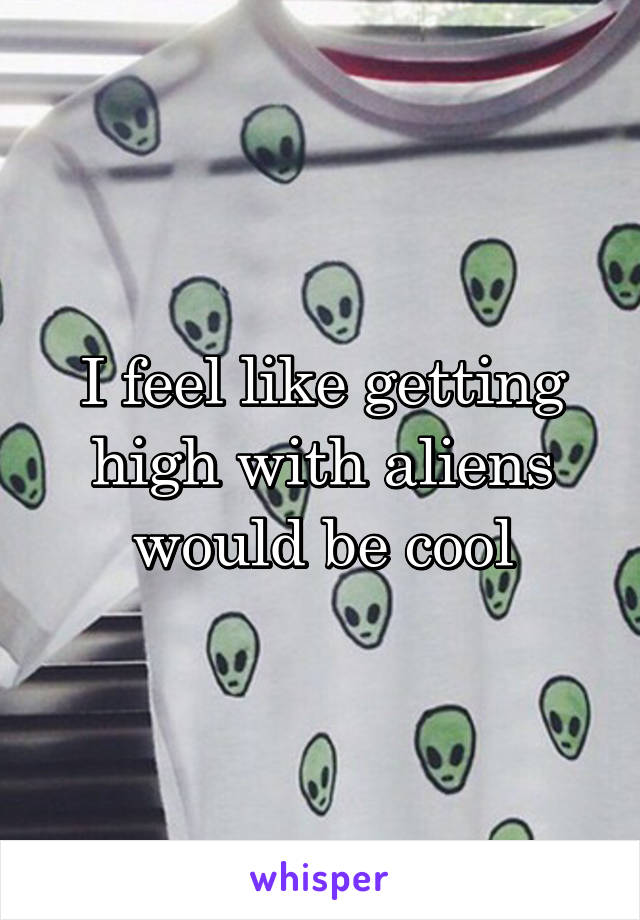 I feel like getting high with aliens would be cool