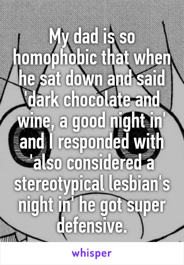 My dad is so homophobic that when he sat down and said 'dark chocolate and wine, a good night in' and I responded with 'also considered a stereotypical lesbian's night in' he got super defensive.