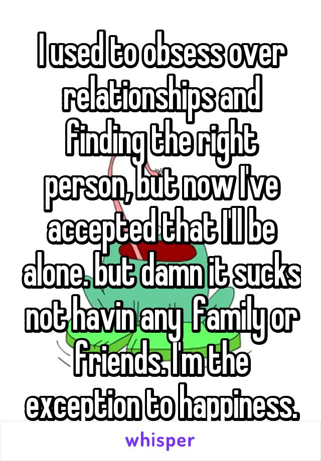 I used to obsess over relationships and finding the right person, but now I've accepted that I'll be alone. but damn it sucks not havin any  family or friends. I'm the exception to happiness.