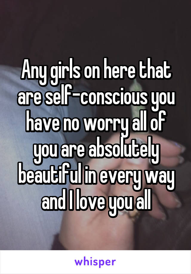 Any girls on here that are self-conscious you have no worry all of you are absolutely beautiful in every way and I love you all