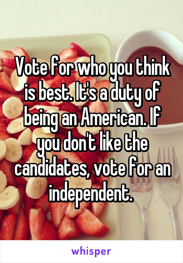 Vote for who you think is best. It's a duty of being an American. If you don't like the candidates, vote for an independent. 
