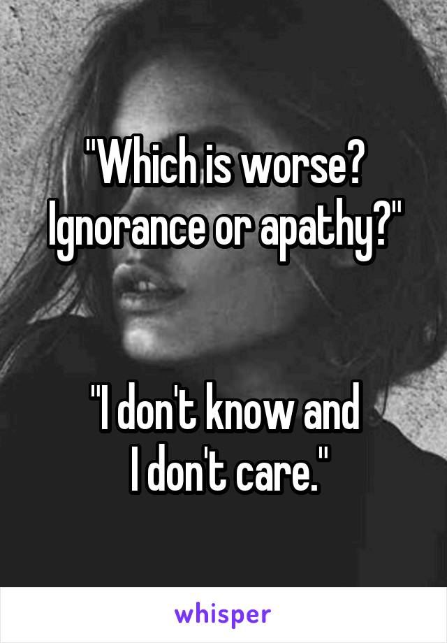 "Which is worse?
Ignorance or apathy?"


"I don't know and
 I don't care."