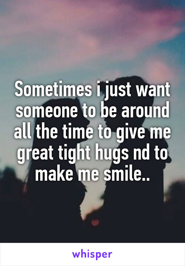 Sometimes i just want someone to be around all the time to give me great tight hugs nd to make me smile..