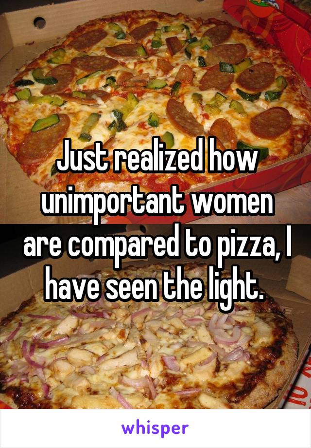 Just realized how unimportant women are compared to pizza, I have seen the light. 