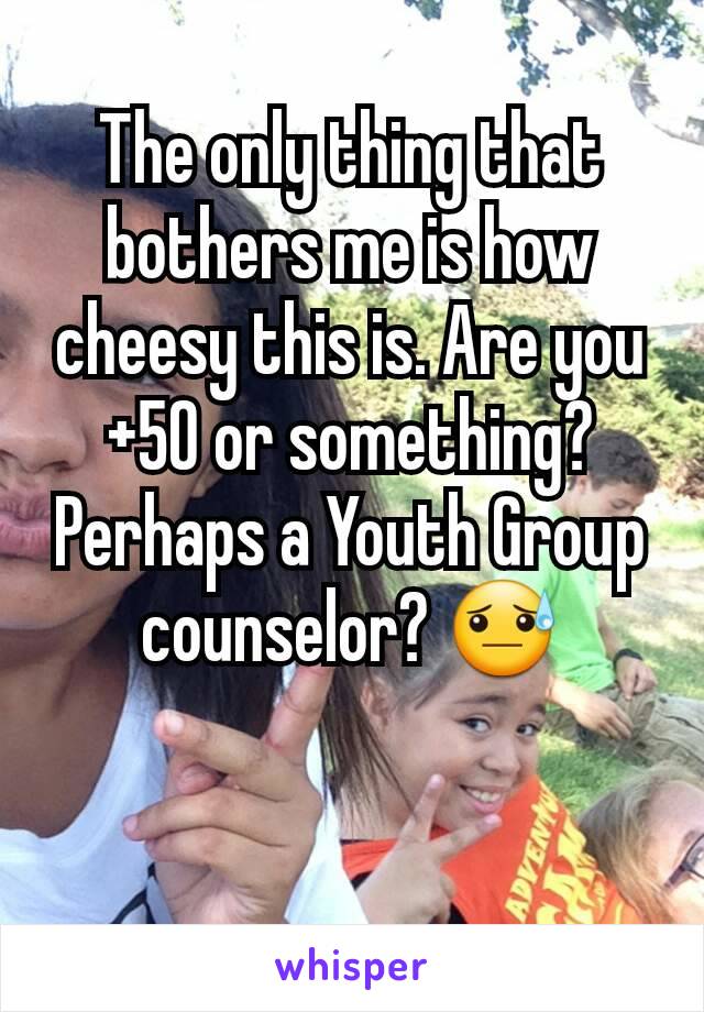 The only thing that bothers me is how cheesy this is. Are you +50 or something? Perhaps a Youth Group counselor? 😓