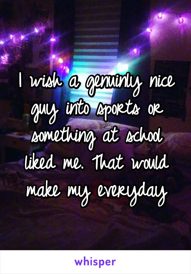 I wish a genuinly nice guy into sports or something at school liked me. That would make my everyday