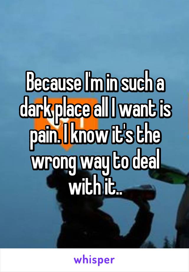 Because I'm in such a dark place all I want is pain. I know it's the wrong way to deal with it..
