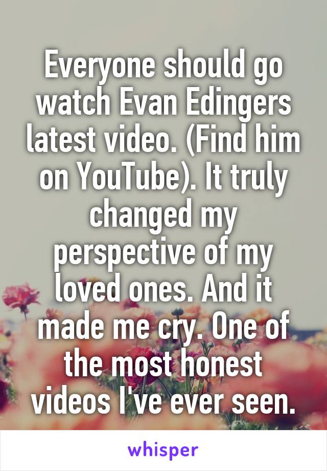 Everyone should go watch Evan Edingers latest video. (Find him on YouTube). It truly changed my perspective of my loved ones. And it made me cry. One of the most honest videos I've ever seen.