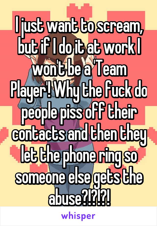 I just want to scream, but if I do it at work I won't be a 'Team Player'! Why the fuck do people piss off their contacts and then they let the phone ring so someone else gets the abuse?!?!?!