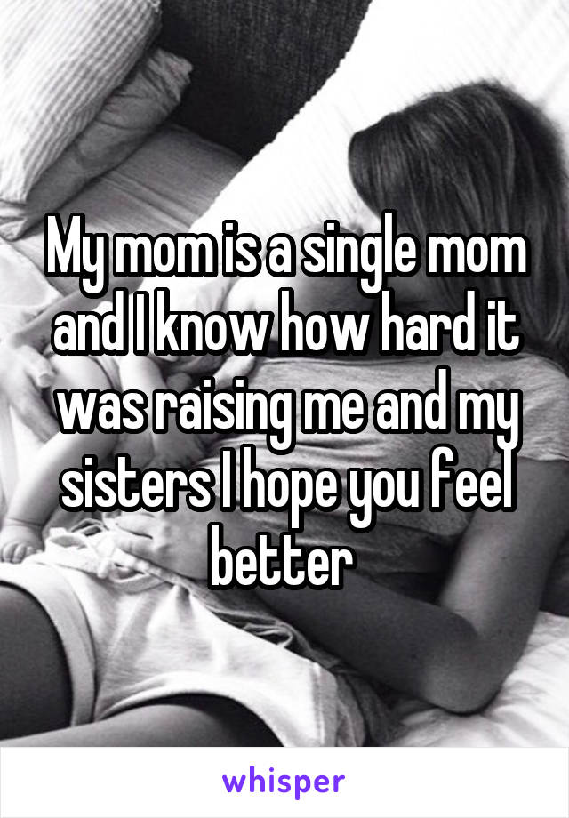 My mom is a single mom and I know how hard it was raising me and my sisters I hope you feel better 