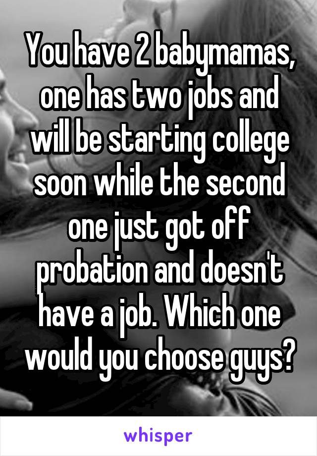 You have 2 babymamas, one has two jobs and will be starting college soon while the second one just got off probation and doesn't have a job. Which one would you choose guys? 