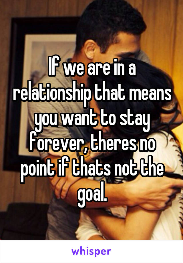 If we are in a relationship that means you want to stay forever, theres no point if thats not the goal.