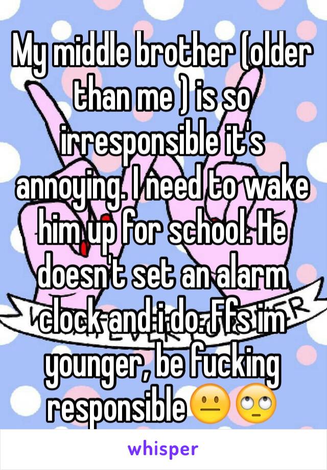 My middle brother (older than me ) is so irresponsible it's annoying. I need to wake him up for school. He doesn't set an alarm clock and i do. Ffs im younger, be fucking responsible😐🙄