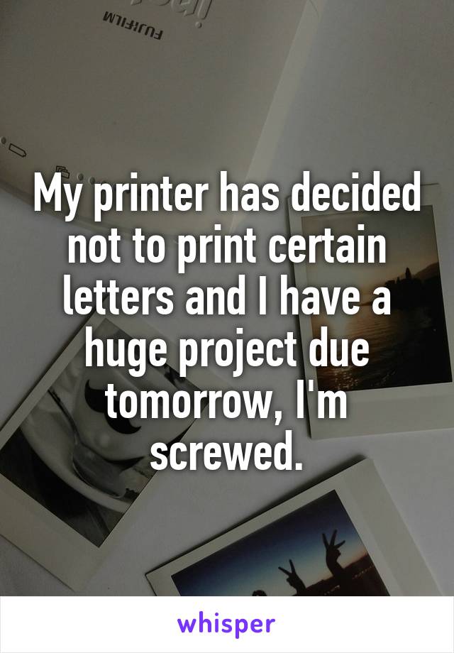 My printer has decided not to print certain letters and I have a huge project due tomorrow, I'm screwed.