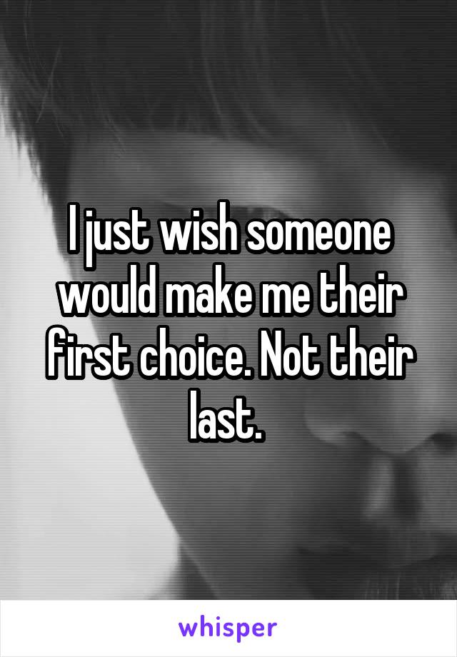 I just wish someone would make me their first choice. Not their last. 