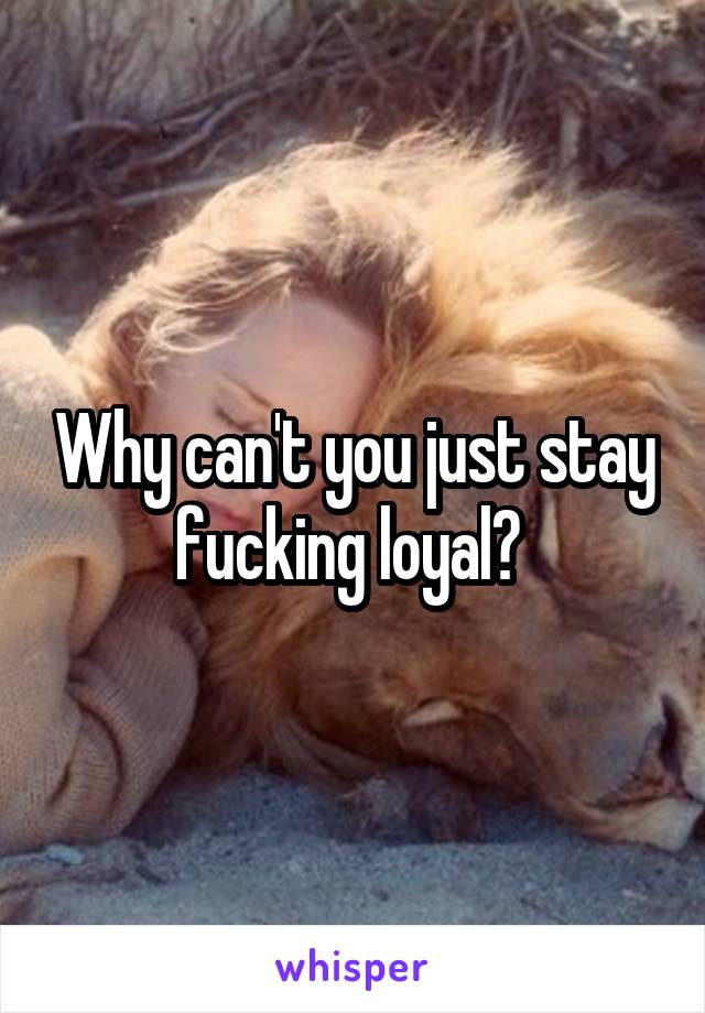 Why can't you just stay fucking loyal? 