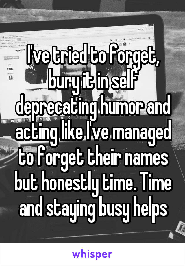 I've tried to forget, bury it in self deprecating humor and acting like I've managed to forget their names but honestly time. Time and staying busy helps