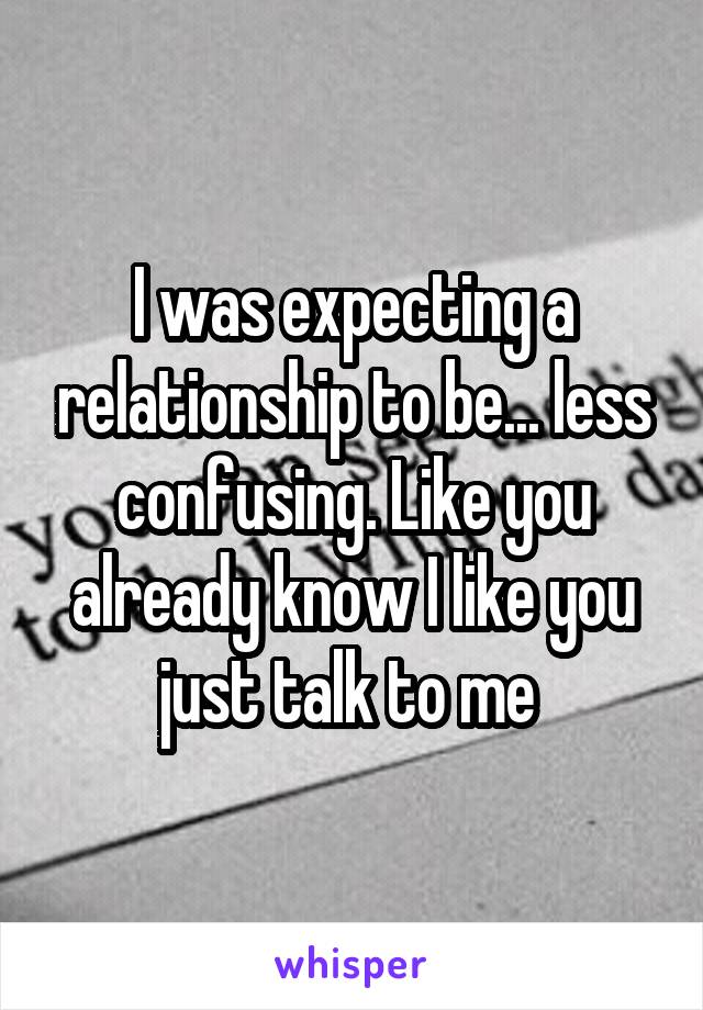 I was expecting a relationship to be... less confusing. Like you already know I like you just talk to me 