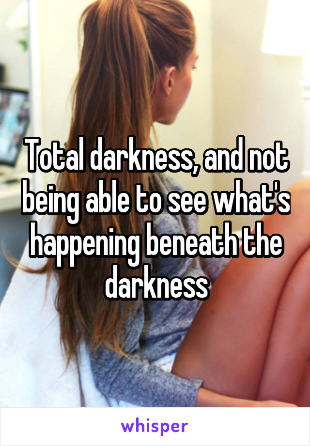 Total darkness, and not being able to see what's happening beneath the darkness