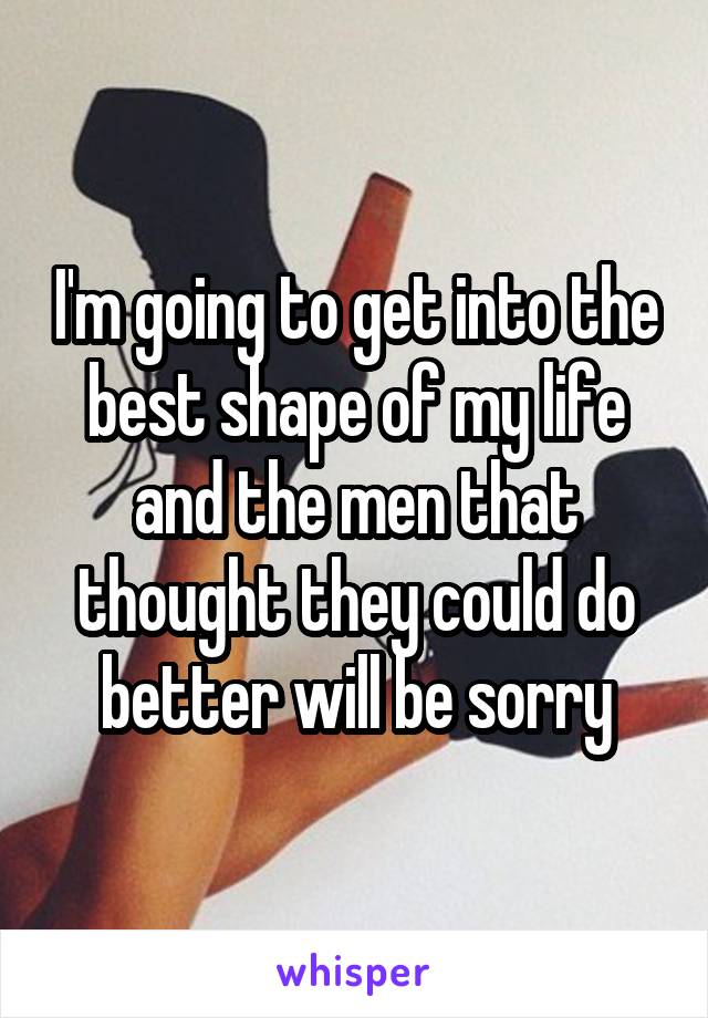I'm going to get into the best shape of my life and the men that thought they could do better will be sorry