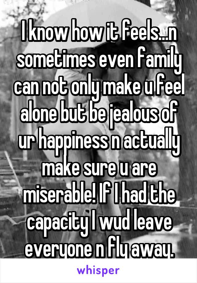 I know how it feels...n sometimes even family can not only make u feel alone but be jealous of ur happiness n actually make sure u are miserable! If I had the capacity I wud leave everyone n fly away.