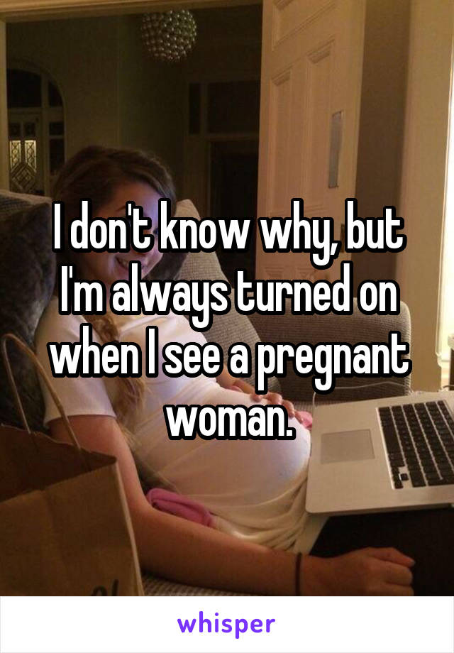 I don't know why, but I'm always turned on when I see a pregnant woman.